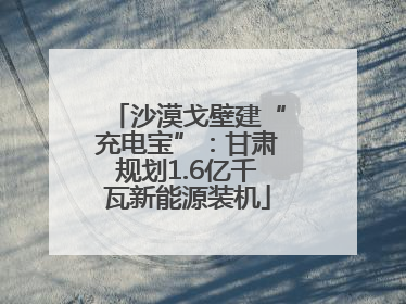 沙漠戈壁建“充电宝”：甘肃规划1.6亿千瓦新能源装机