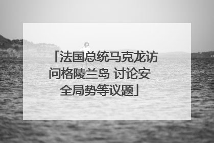 法国总统马克龙访问格陵兰岛 讨论安全局势等议题