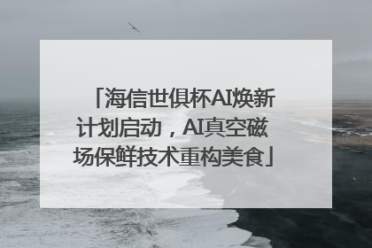 海信世俱杯AI焕新计划启动，AI真空磁场保鲜技术重构美食