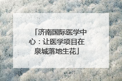 济南国际医学中心：让医学项目在泉城落地生花