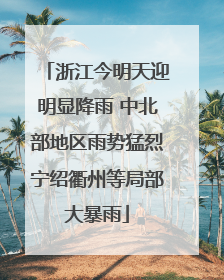 浙江今明天迎明显降雨 中北部地区雨势猛烈宁绍衢州等局部大暴雨