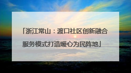浙江常山：渡口社区创新融合服务模式打造暖心为民阵地