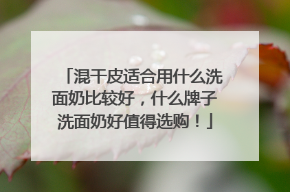 混干皮适合用什么洗面奶比较好，什么牌子洗面奶好值得选购！