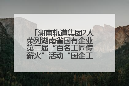 湖南轨道集团2人荣列湖南省国有企业第二届“百名工匠传薪火”活动“国企工匠”人才宣传名单