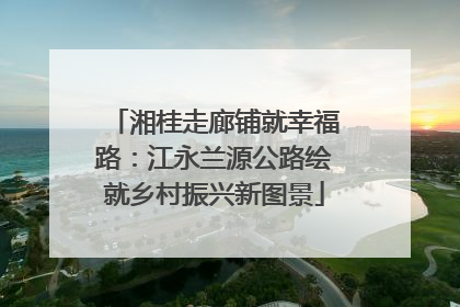 湘桂走廊铺就幸福路：江永兰源公路绘就乡村振兴新图景