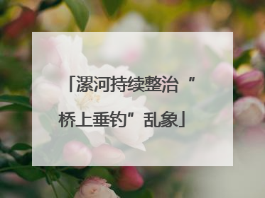 漯河持续整治“桥上垂钓”乱象