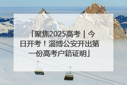 聚焦2025高考｜今日开考！淄博公安开出第一份高考户籍证明