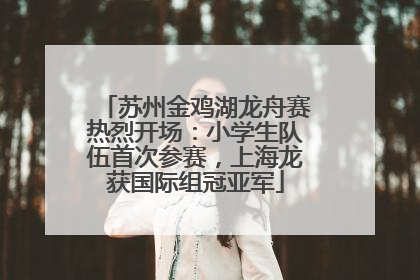 苏州金鸡湖龙舟赛热烈开场：小学生队伍首次参赛，上海龙获国际组冠亚军