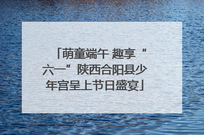 萌童端午 趣享“六一”陕西合阳县少年宫呈上节日盛宴