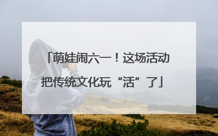 萌娃闹六一！这场活动把传统文化玩“活”了