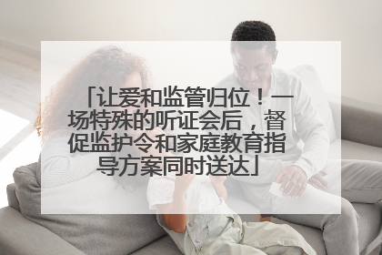 让爱和监管归位！一场特殊的听证会后，督促监护令和家庭教育指导方案同时送达