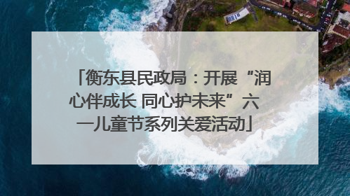 衡东县民政局：开展“润心伴成长 同心护未来”六一儿童节系列关爱活动