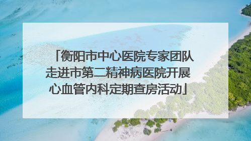 衡阳市中心医院专家团队走进市第二精神病医院开展心血管内科定期查房活动