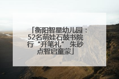 衡阳智星幼儿园：52名萌娃石鼓书院行“开笔礼” 朱砂点智启童蒙