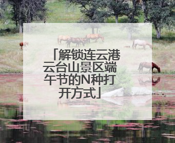 解锁连云港云台山景区端午节的N种打开方式