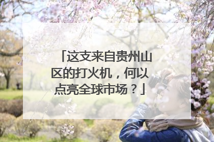 这支来自贵州山区的打火机，何以点亮全球市场？