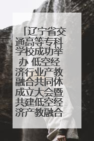 辽宁省交通高等专科学校成功举办 低空经济行业产教融合共同体成立大会暨共建低空经济产教融合新生态论坛