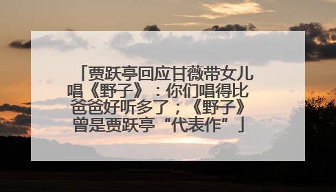 贾跃亭回应甘薇带女儿唱《野子》：你们唱得比爸爸好听多了；《野子》曾是贾跃亭“代表作”