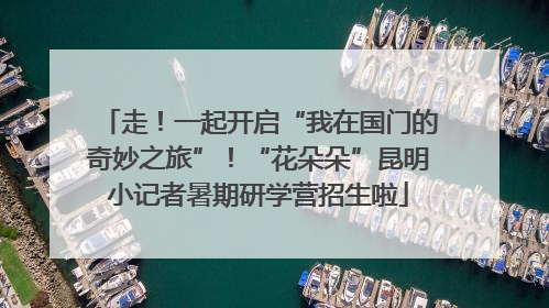 走！一起开启“我在国门的奇妙之旅”！“花朵朵”昆明小记者暑期研学营招生啦