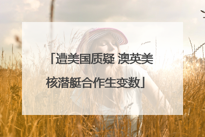 遭美国质疑 澳英美核潜艇合作生变数