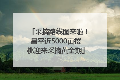 采摘路线图来啦！昌平近5000亩樱桃迎来采摘黄金期
