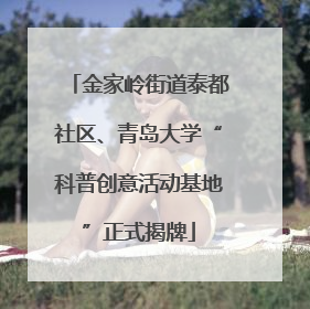 金家岭街道泰都社区、青岛大学“科普创意活动基地”正式揭牌