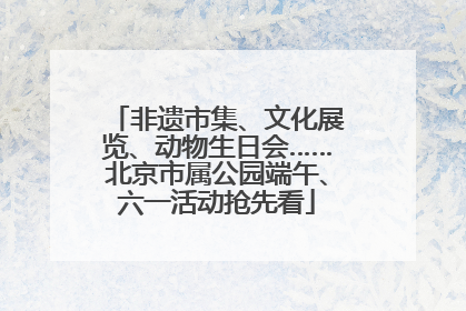 非遗市集、文化展览、动物生日会……北京市属公园端午、六一活动抢先看