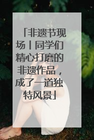 非遗节现场丨同学们精心打磨的非遗作品，成了一道独特风景