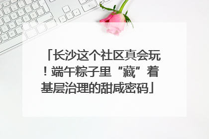 长沙这个社区真会玩！端午粽子里“藏”着基层治理的甜咸密码