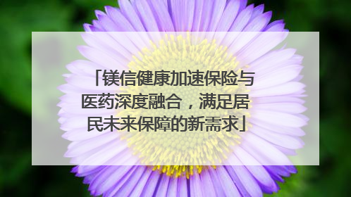镁信健康加速保险与医药深度融合，满足居民未来保障的新需求