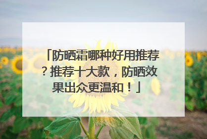 防晒霜哪种好用推荐？推荐十大款，防晒效果出众更温和！