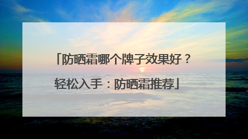 防晒霜哪个牌子效果好？轻松入手：防晒霜推荐