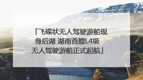 飞碟状无人驾驶游船现身后湖 湖南首艘L4级无人驾驶游船正式起航