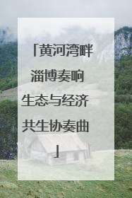 黄河湾畔 淄博奏响生态与经济共生协奏曲