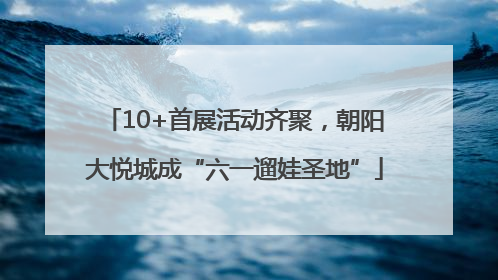 10+首展活动齐聚，朝阳大悦城成“六一遛娃圣地”