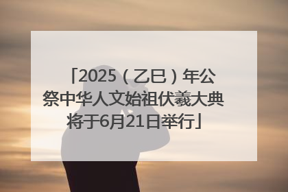 2025（乙巳）年公祭中华人文始祖伏羲大典将于6月21日举行