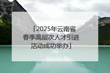 2025年云南省春季高层次人才引进活动成功举办