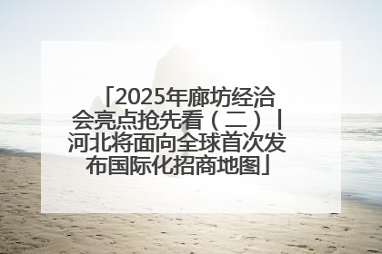 2025年廊坊经洽会亮点抢先看（二）丨河北将面向全球首次发布国际化招商地图