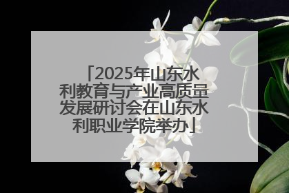 2025年山东水利教育与产业高质量发展研讨会在山东水利职业学院举办