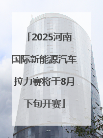 2025河南国际新能源汽车拉力赛将于8月下旬开赛