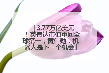 3.77万亿美元！英伟达市值重回全球第一，黄仁勋：机器人是下一个机会