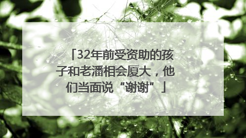 32年前受资助的孩子和老潘相会厦大，他们当面说“谢谢”