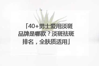 40+男士爱用淡斑品牌是哪款？淡斑祛斑排名，全肤质适用