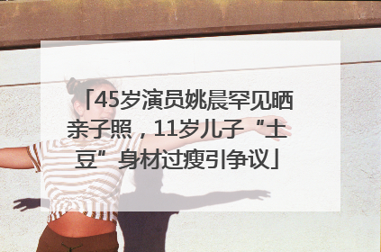 45岁演员姚晨罕见晒亲子照，11岁儿子“土豆”身材过瘦引争议