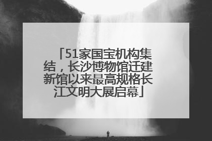 51家国宝机构集结，长沙博物馆迁建新馆以来最高规格长江文明大展启幕